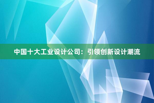 中国十大工业设计公司：引领创新设计潮流