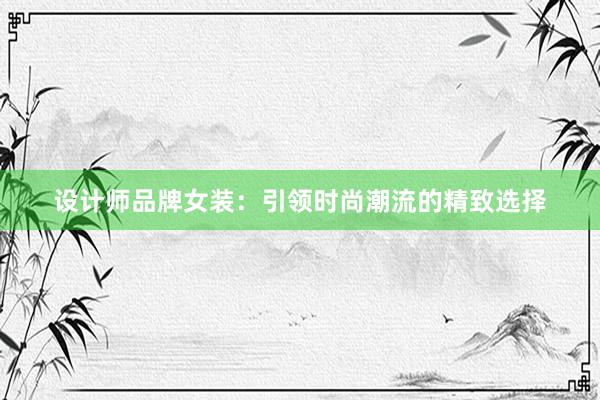 设计师品牌女装：引领时尚潮流的精致选择